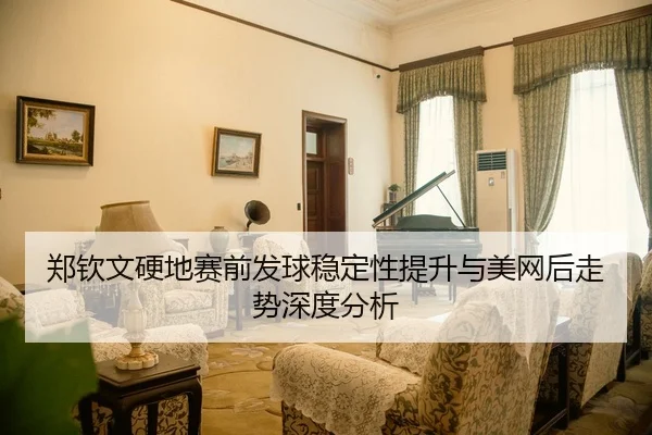 郑钦文硬地赛前发球稳定性提升与美网后走势深度分析